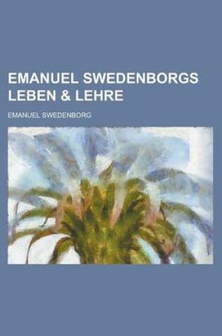 Cover of Emanuel Swedenborgs Leben & Lehre; Eine Sammlung Authentischer Urkunden Uber Swedenborgs Personlichkeit, Und Ein Inbegriff Seiner Theologie in Wortlic