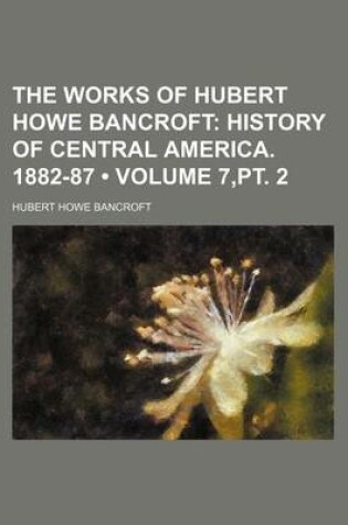 Cover of The Works of Hubert Howe Bancroft (Volume 7, PT. 2); History of Central America. 1882-87