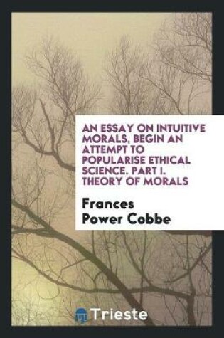 Cover of An Essay on Intuitive Morals, Begin an Attempt to Popularise Ethical Science. Part I. Theory of Morals