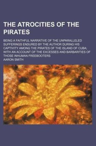 Cover of The Atrocities of the Pirates; Being a Faithful Narrative of the Unparalleled Sufferings Endured by the Author During His Captivity Among the Pirates of the Island of Cuba; With an Account of the Excesses and Barbarities of Those Inhuman Freebooters