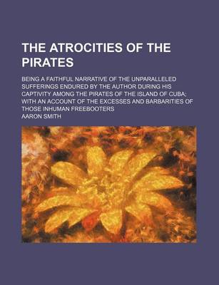 Book cover for The Atrocities of the Pirates; Being a Faithful Narrative of the Unparalleled Sufferings Endured by the Author During His Captivity Among the Pirates of the Island of Cuba; With an Account of the Excesses and Barbarities of Those Inhuman Freebooters