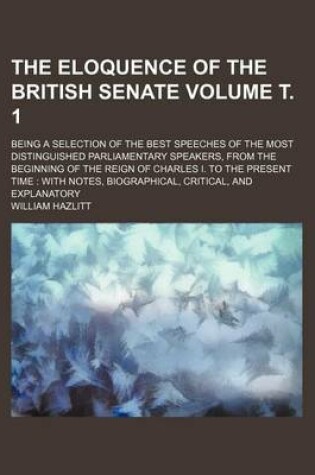 Cover of The Eloquence of the British Senate Volume . 1; Being a Selection of the Best Speeches of the Most Distinguished Parliamentary Speakers, from the Beginning of the Reign of Charles I. to the Present Time with Notes, Biographical, Critical, and Explanator