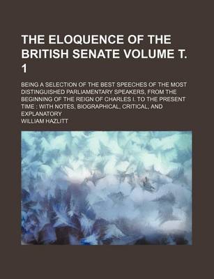 Book cover for The Eloquence of the British Senate Volume . 1; Being a Selection of the Best Speeches of the Most Distinguished Parliamentary Speakers, from the Beginning of the Reign of Charles I. to the Present Time with Notes, Biographical, Critical, and Explanator