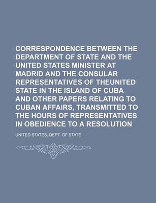 Book cover for Correspondence Between the Department of State and the United States Minister at Madrid and the Consular Representatives of Theunited State in the Island of Cuba and Other Papers Relating to Cuban Affairs, Transmitted to the Hours of Representatives in