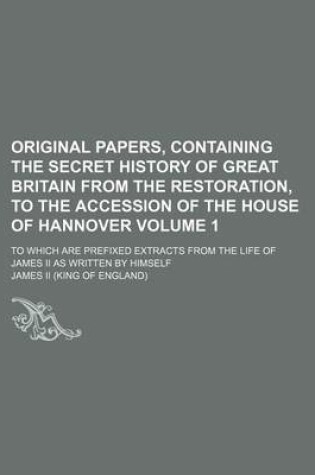 Cover of Original Papers, Containing the Secret History of Great Britain from the Restoration, to the Accession of the House of Hannover Volume 1; To Which Are Prefixed Extracts from the Life of James II as Written by Himself