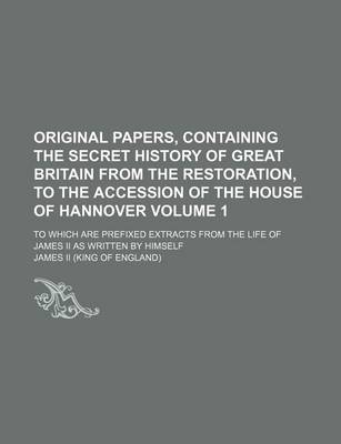 Book cover for Original Papers, Containing the Secret History of Great Britain from the Restoration, to the Accession of the House of Hannover Volume 1; To Which Are Prefixed Extracts from the Life of James II as Written by Himself