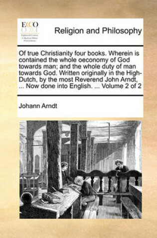 Cover of Of True Christianity Four Books. Wherein Is Contained the Whole Oeconomy of God Towards Man; And the Whole Duty of Man Towards God. Written Originally in the High-Dutch, by the Most Reverend John Arndt, ... Now Done Into English. ... Volume 2 of 2