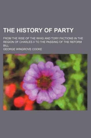 Cover of The History of Party; From the Rise of the Whig and Tory Factions in the Region of Charles II to the Passing of the Reform Bill