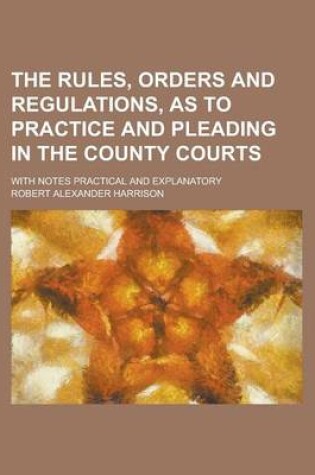 Cover of The Rules, Orders and Regulations, as to Practice and Pleading in the County Courts; With Notes Practical and Explanatory