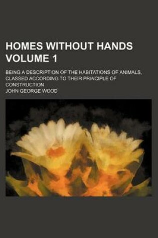 Cover of Homes Without Hands Volume 1; Being a Description of the Habitations of Animals, Classed According to Their Principle of Construction