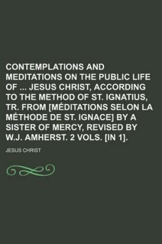 Cover of Contemplations and Meditations on the Public Life of Jesus Christ, According to the Method of St. Ignatius, Tr. from [Meditations Selon La Methode de St. Ignace] by a Sister of Mercy, Revised by W.J. Amherst. 2 Vols. [In 1].