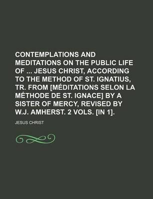 Book cover for Contemplations and Meditations on the Public Life of Jesus Christ, According to the Method of St. Ignatius, Tr. from [Meditations Selon La Methode de St. Ignace] by a Sister of Mercy, Revised by W.J. Amherst. 2 Vols. [In 1].