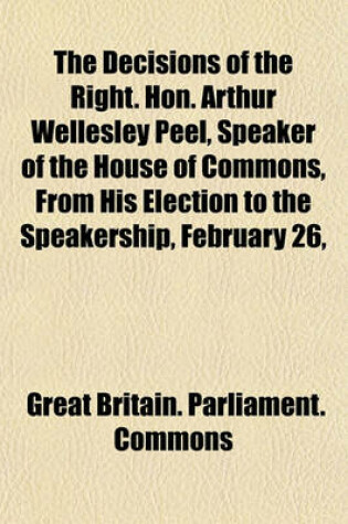 Cover of The Decisions of the Right. Hon. Arthur Wellesley Peel, Speaker of the House of Commons, from His Election to the Speakership, February 26,