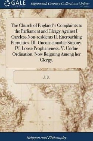 Cover of The Church of England's Complaints to the Parliament and Clergy Against I. Careless Non-Residents II. Encroaching Pluralities. III. Unconscionable Simony. IV. Loose Prophaneness. V. Undue Ordination. Now Reigning Among Her Clergy.