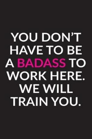 Cover of You Don't Have To Be A Badass To Work Here. We Will Train You.