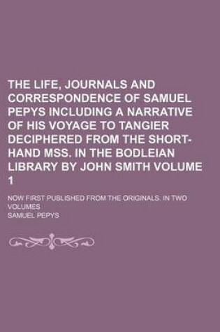 Cover of The Life, Journals and Correspondence of Samuel Pepys Including a Narrative of His Voyage to Tangier Deciphered from the Short-Hand Mss. in the Bodleian Library by John Smith; Now First Published from the Originals. in Two Volumes Volume 1