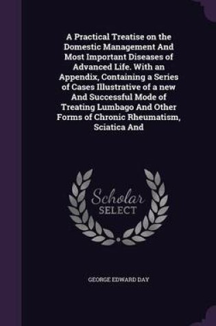 Cover of A Practical Treatise on the Domestic Management and Most Important Diseases of Advanced Life. with an Appendix, Containing a Series of Cases Illustrative of a New and Successful Mode of Treating Lumbago and Other Forms of Chronic Rheumatism, Sciatica and