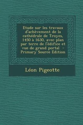 Cover of Etude Sur Les Travaux D'Achevement de La Cathedrale de Troyes, 1450 a 1630, Avec Plan Par Terre de L'Edifice Et Vue de Grand Portal