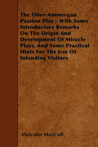 Cover of The Ober-Ammergau Passion Play - With Some Introductory Remarks On The Origin And Development Of Miracle Plays, And Some Practical Hints For The Use Of Intending Visitors