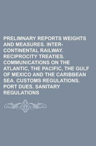 Cover of Prelimnary Reports Weights and Measures. Inter-Continental Railway. Reciprocity Treaties. Communications on the Atlantic, the Pacific, the Gulf of Mexico and the Caribbean Sea. Customs Regulations. Port Dues. Sanitary Regulations