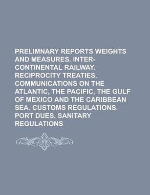 Book cover for Prelimnary Reports Weights and Measures. Inter-Continental Railway. Reciprocity Treaties. Communications on the Atlantic, the Pacific, the Gulf of Mexico and the Caribbean Sea. Customs Regulations. Port Dues. Sanitary Regulations