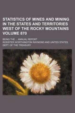 Cover of Statistics of Mines and Mining in the States and Territories West of the Rocky Mountains Volume 870; Being the Annual Report