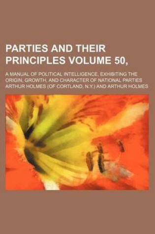 Cover of Parties and Their Principles Volume 50,; A Manual of Political Intelligence, Exhibiting the Origin, Growth, and Character of National Parties