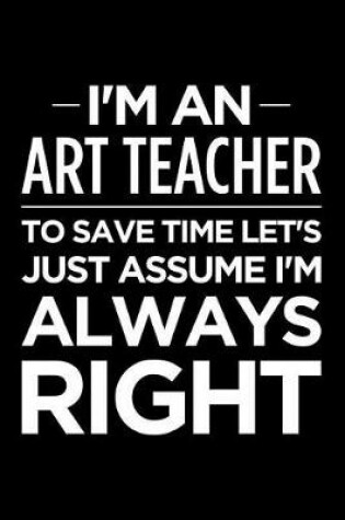 Cover of I'm an Art Teacher, to Save Time Let's Just Assume I'm Always Right