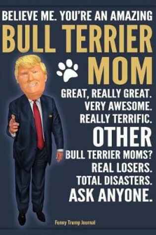 Cover of Funny Trump Journal - Believe Me. You're An Amazing Bull Terrier Mom Great, Really Great. Very Awesome. Other Bull Terrier Moms? Total Disasters. Ask Anyone.