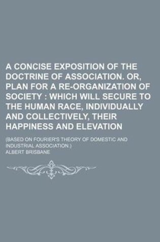 Cover of A Concise Exposition of the Doctrine of Association. Or, Plan for a Re-Organization of Society; Which Will Secure to the Human Race, Individually and Collectively, Their Happiness and Elevation. (Based on Fourier's Theory of Domestic and Industrial Associati