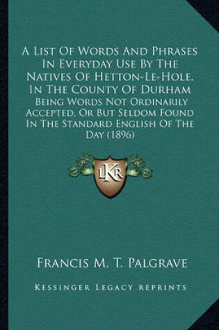 Cover of A List of Words and Phrases in Everyday Use by the Natives OA List of Words and Phrases in Everyday Use by the Natives of Hetton-Le-Hole, in the County of Durham F Hetton-Le-Hole, in the County of Durham