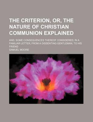 Book cover for The Criterion, Or, the Nature of Christian Communion Explained; And, Some Consequences Thereof Considered in a Familiar Letter, from a Dissenting Gentleman, to His Friend