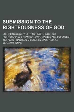 Cover of Submission to the Righteousness of God; Or, the Necessity of Trusting to a Better Righteousness Than Our Own, Opened and Defended, in a Plain Practical Discourse Upon ROM.X.3