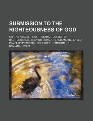 Book cover for Submission to the Righteousness of God; Or, the Necessity of Trusting to a Better Righteousness Than Our Own, Opened and Defended, in a Plain Practical Discourse Upon ROM.X.3