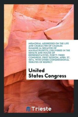 Cover of Memorial Addresses on the Life and Character of Charles Sumner (a Senator of Massachusetts, ) Delivered in the Senate and House of Representatives, Forty-Third Congress, First Session, April 27, 1874, with Other Congressional Tributes of Respect