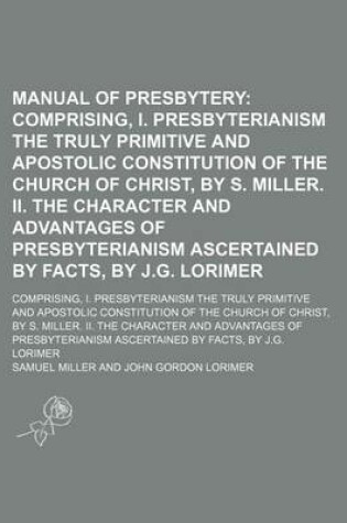 Cover of Manual of Presbytery; Comprising, I. Presbyterianism the Truly Primitive and Apostolic Constitution of the Church of Christ, by S. Miller. II. the Character and Advantages of Presbyterianism Ascertained by Facts, by J.G. Lorimer. Comprising, I. Presbyteri