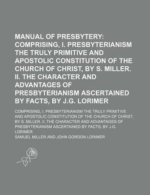 Book cover for Manual of Presbytery; Comprising, I. Presbyterianism the Truly Primitive and Apostolic Constitution of the Church of Christ, by S. Miller. II. the Character and Advantages of Presbyterianism Ascertained by Facts, by J.G. Lorimer. Comprising, I. Presbyteri