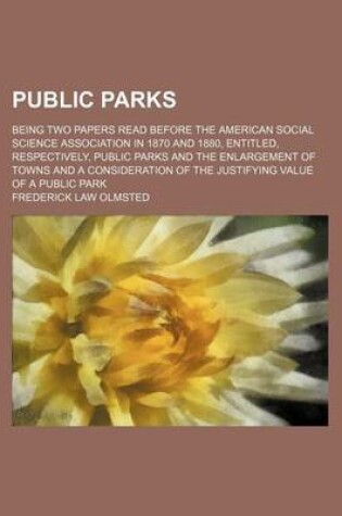 Cover of Public Parks; Being Two Papers Read Before the American Social Science Association in 1870 and 1880, Entitled, Respectively, Public Parks and the Enlargement of Towns and a Consideration of the Justifying Value of a Public Park