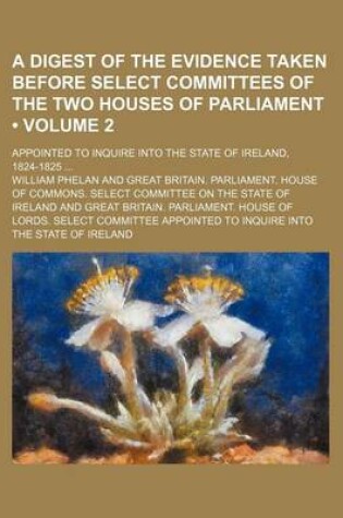 Cover of A Digest of the Evidence Taken Before Select Committees of the Two Houses of Parliament (Volume 2); Appointed to Inquire Into the State of Ireland,