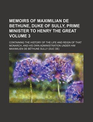 Book cover for Memoirs of Maximilian de Bethune, Duke of Sully, Prime Minister to Henry the Great Volume 3; Containing the History of the Life and Reign of That Monarch, and His Own Administration Under Him