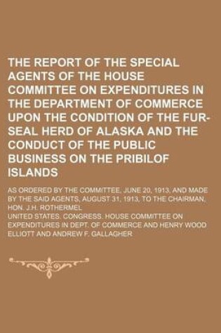 Cover of The Report of the Special Agents of the House Committee on Expenditures in the Department of Commerce Upon the Condition of the Fur-Seal Herd of Alaska and the Conduct of the Public Business on the Pribilof Islands; As Ordered by the