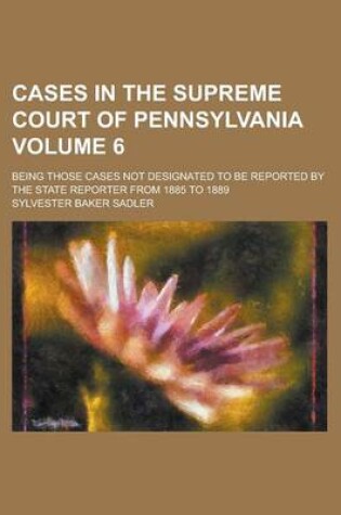 Cover of Cases in the Supreme Court of Pennsylvania; Being Those Cases Not Designated to Be Reported by the State Reporter from 1885 to 1889 Volume 6