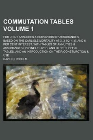 Cover of Commutation Tables Volume 1; For Joint Annuities & Survivorship Assurances, Based on the Carlisle Mortality at 3, 3 1-2, 4, 5, and 6 Per Cent Interest, with Tables of Annuities & Assurances on Single Lives, and Other Useful Tables, and an Introduction on