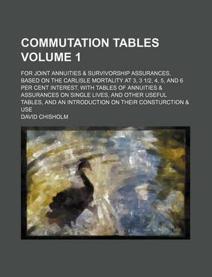 Book cover for Commutation Tables Volume 1; For Joint Annuities & Survivorship Assurances, Based on the Carlisle Mortality at 3, 3 1-2, 4, 5, and 6 Per Cent Interest, with Tables of Annuities & Assurances on Single Lives, and Other Useful Tables, and an Introduction on