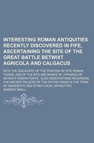Cover of Interesting Roman Antiquities Recently Discovered in Fife, Ascertaining the Site of the Great Battle Betwixt Agricola and Calgacus; With the Discovery of the Position of Five Roman Towns, and of the Site and Names of Upwards of Seventy Roman Forts Also Obs