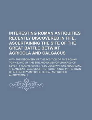 Book cover for Interesting Roman Antiquities Recently Discovered in Fife, Ascertaining the Site of the Great Battle Betwixt Agricola and Calgacus; With the Discovery of the Position of Five Roman Towns, and of the Site and Names of Upwards of Seventy Roman Forts Also Obs