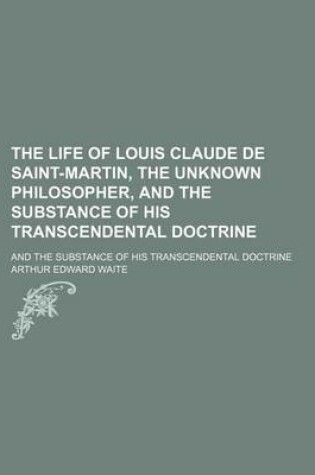 Cover of The Life of Louis Claude de Saint-Martin, the Unknown Philosopher, and the Substance of His Transcendental Doctrine; And the Substance of His Transcendental Doctrine