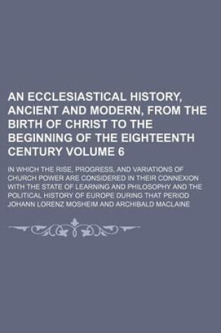 Cover of An Ecclesiastical History, Ancient and Modern, from the Birth of Christ to the Beginning of the Eighteenth Century Volume 6; In Which the Rise, Progress, and Variations of Church Power Are Considered in Their Connexion with the State of Learning and Philo