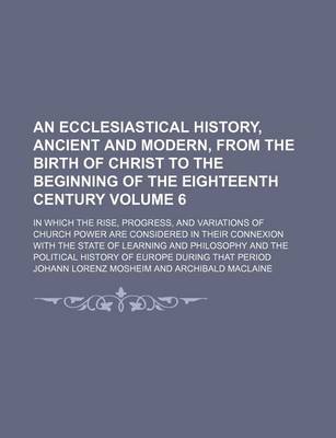 Book cover for An Ecclesiastical History, Ancient and Modern, from the Birth of Christ to the Beginning of the Eighteenth Century Volume 6; In Which the Rise, Progress, and Variations of Church Power Are Considered in Their Connexion with the State of Learning and Philo