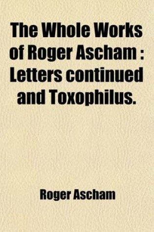 Cover of The Whole Works of Roger Ascham (Volume 2); Letters Continued and Toxophilus